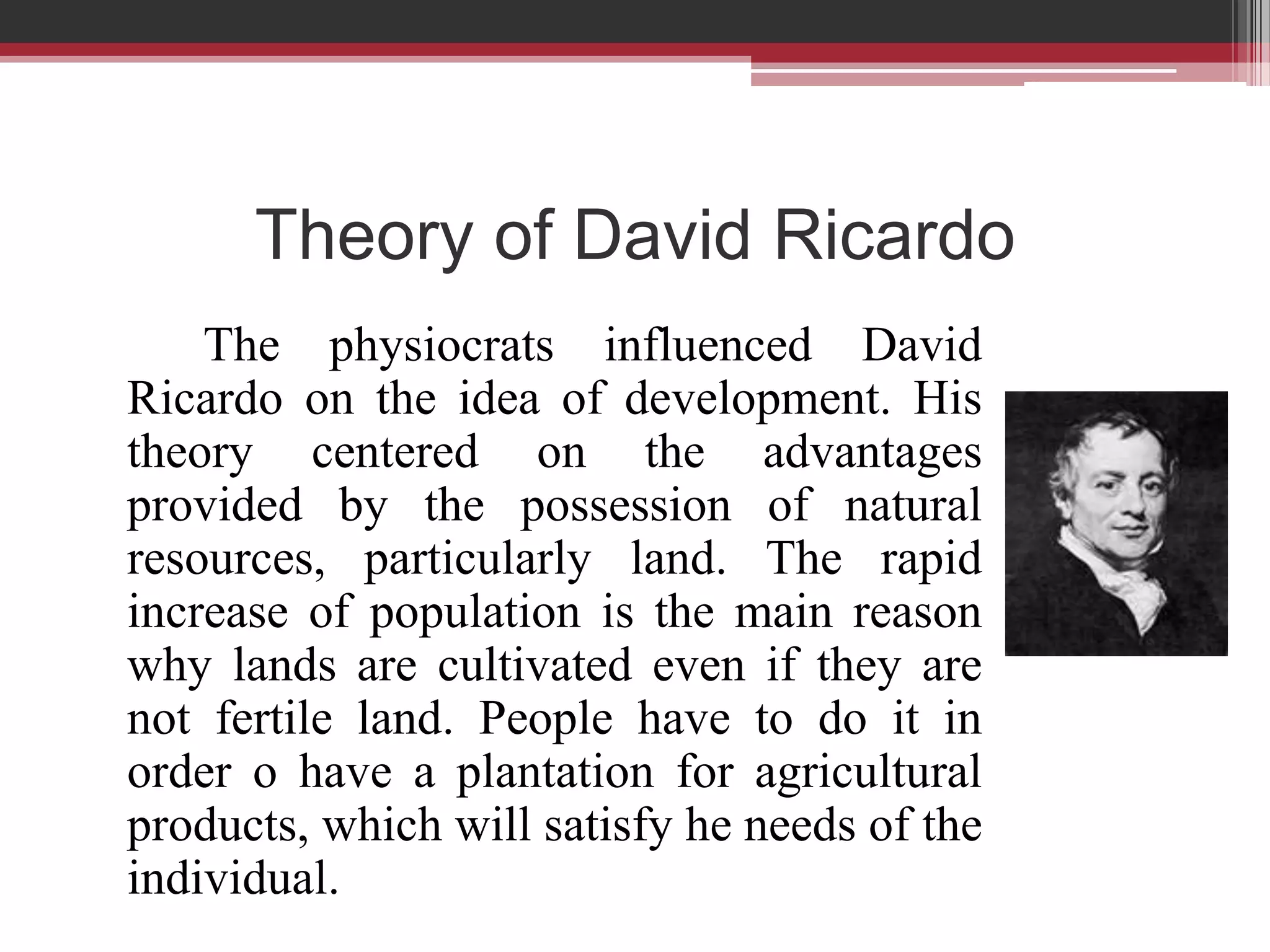 Theory of David Ricardo
    The physiocrats influenced David
Ricardo on the idea of development. His
theory centered on the advantages
provided by the possession of natural
resources, particularly land. The rapid
increase of population is the main reason
why lands are cultivated even if they are
not fertile land. People have to do it in
order o have a plantation for agricultural
products, which will satisfy he needs of the
individual.
 