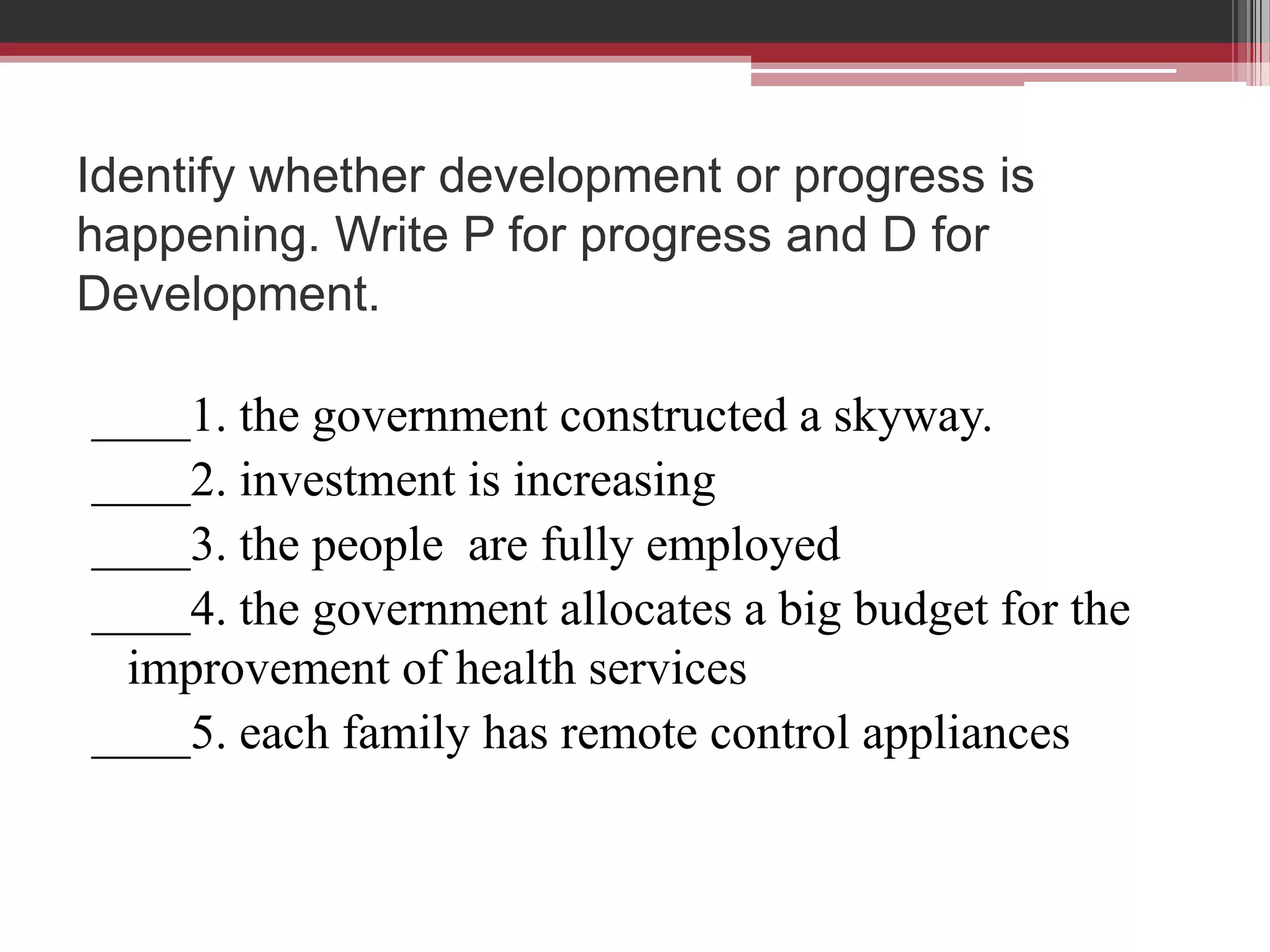 Identify whether development or progress is
happening. Write P for progress and D for
Development.

____1. the government constructed a skyway.
____2. investment is increasing
____3. the people are fully employed
____4. the government allocates a big budget for the
 improvement of health services
____5. each family has remote control appliances
 