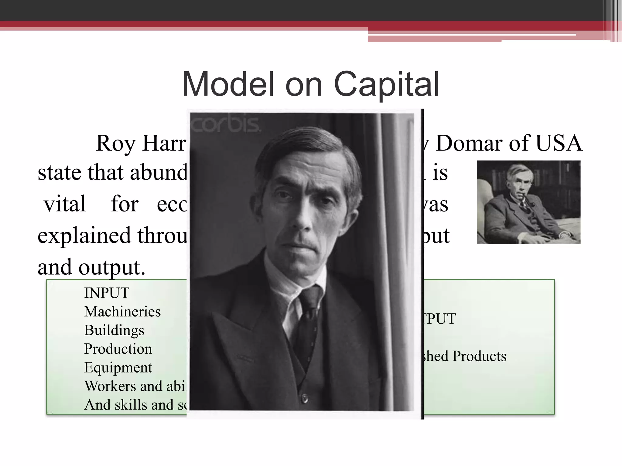 Model on Capital
       Roy Harrod of England and Evsey Domar of USA
state that abundant and sufficient capital is
 vital for economic progress. This was
explained through the relationship of input
and output.
    INPUT
    Machineries                  OUTPUT
    Buildings
    Production                   Finished Products
    Equipment
    Workers and abilities
    And skills and services
 