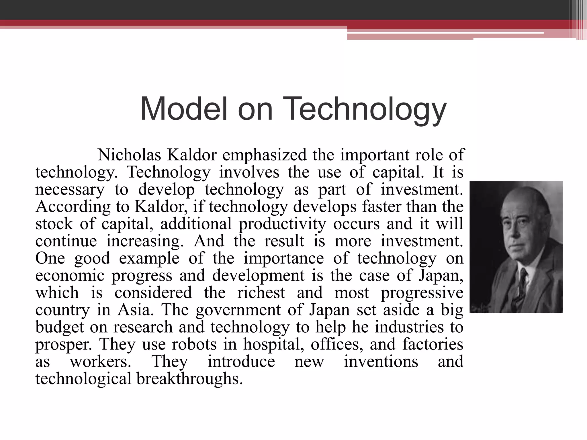 Model on Technology
         Nicholas Kaldor emphasized the important role of
technology. Technology involves the use of capital. It is
necessary to develop technology as part of investment.
According to Kaldor, if technology develops faster than the
stock of capital, additional productivity occurs and it will
continue increasing. And the result is more investment.
One good example of the importance of technology on
economic progress and development is the case of Japan,
which is considered the richest and most progressive
country in Asia. The government of Japan set aside a big
budget on research and technology to help he industries to
prosper. They use robots in hospital, offices, and factories
as workers. They introduce new inventions and
technological breakthroughs.
 
