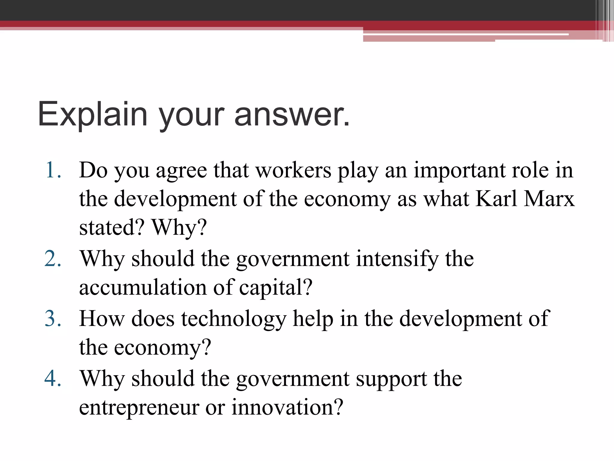 Explain your answer.
1. Do you agree that workers play an important role in
   the development of the economy as what Karl Marx
   stated? Why?
2. Why should the government intensify the
   accumulation of capital?
3. How does technology help in the development of
   the economy?
4. Why should the government support the
   entrepreneur or innovation?
 