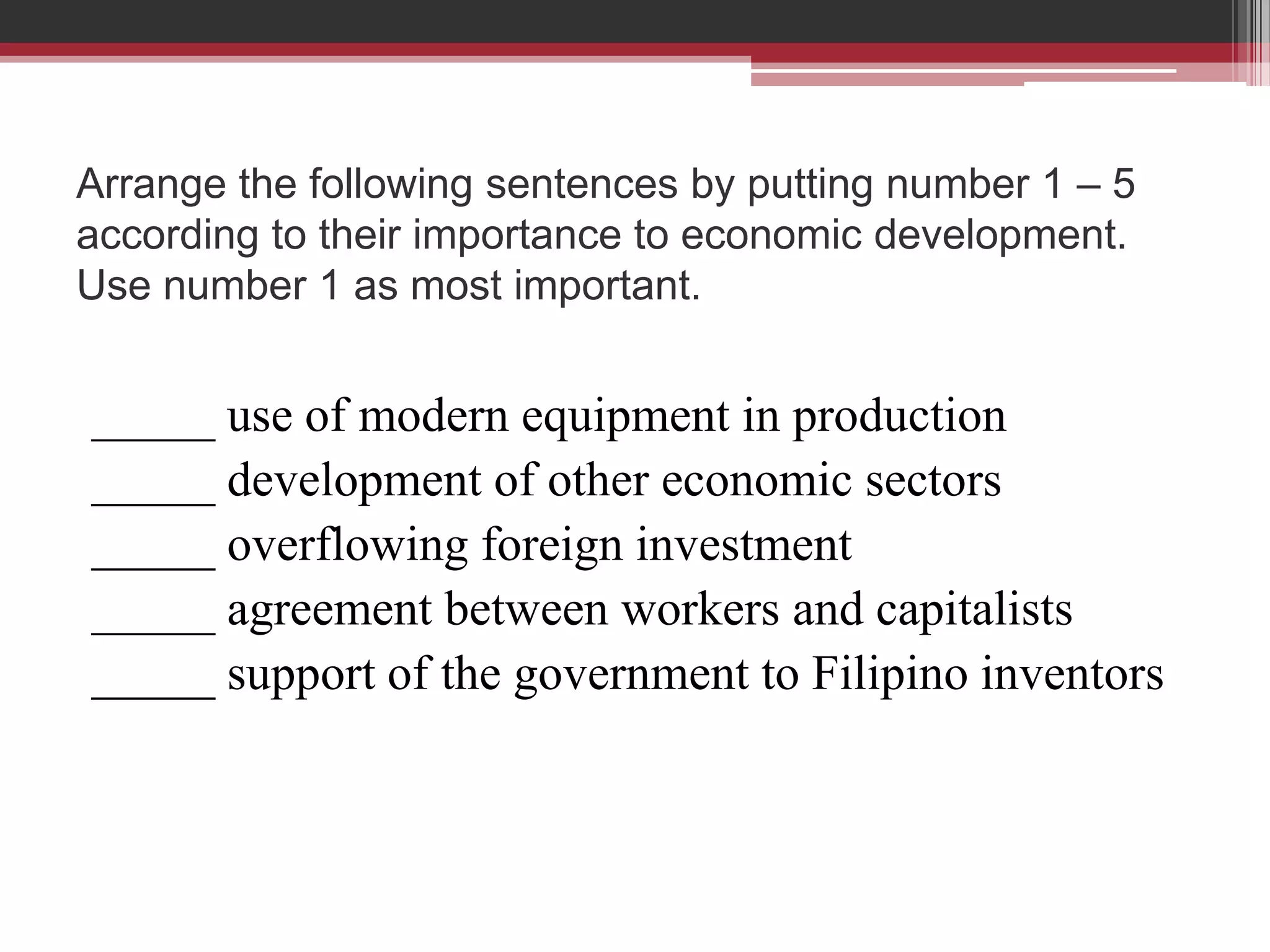 Arrange the following sentences by putting number 1 – 5
according to their importance to economic development.
Use number 1 as most important.


_____ use of modern equipment in production
_____ development of other economic sectors
_____ overflowing foreign investment
_____ agreement between workers and capitalists
_____ support of the government to Filipino inventors
 