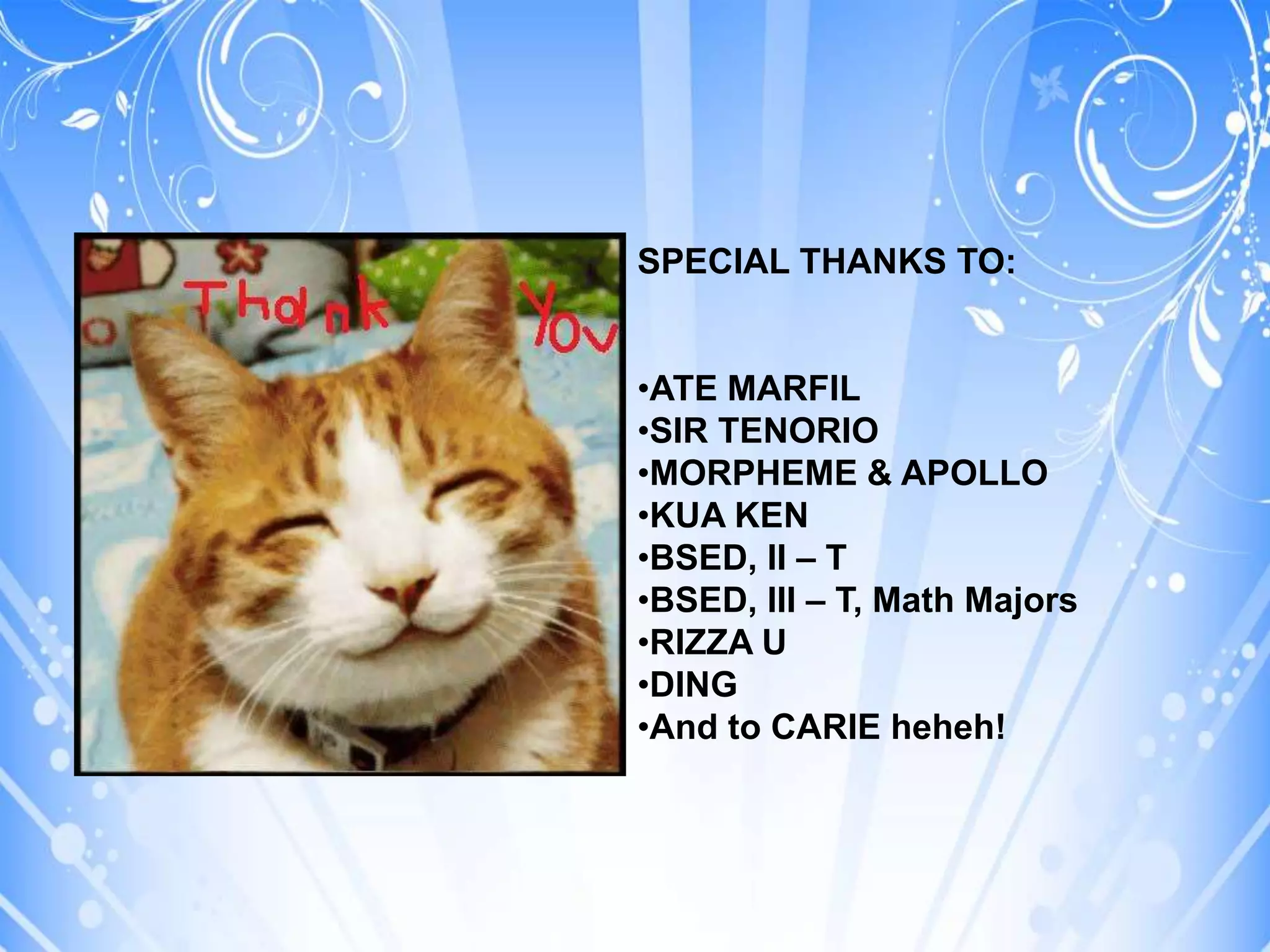 SPECIAL THANKS TO:


•ATE MARFIL
•SIR TENORIO
•MORPHEME & APOLLO
•KUA KEN
•BSED, II – T
•BSED, III – T, Math Majors
•RIZZA U
•DING
•And to CARIE heheh!
 