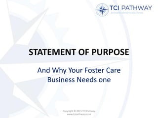 STATEMENT OF PURPOSE
And Why Your Foster Care
Business Needs one
Copyright © 2015 TCI Pathway
www.tcipathway.co.uk
 