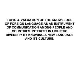 TOPIC 4. VALUATION OF THE KNOWLEDGE
OF FOREIGN LANGUAGE AS AN INSTRUMENT
 OF COMMUNICATION AMONG PEOPLE AND
    COUNTRIES. INTEREST IN LIGUISTIC
DIVERSITY BY KNOWING A NEW LANGUAGE
            AND ITS CULTURE.
 
