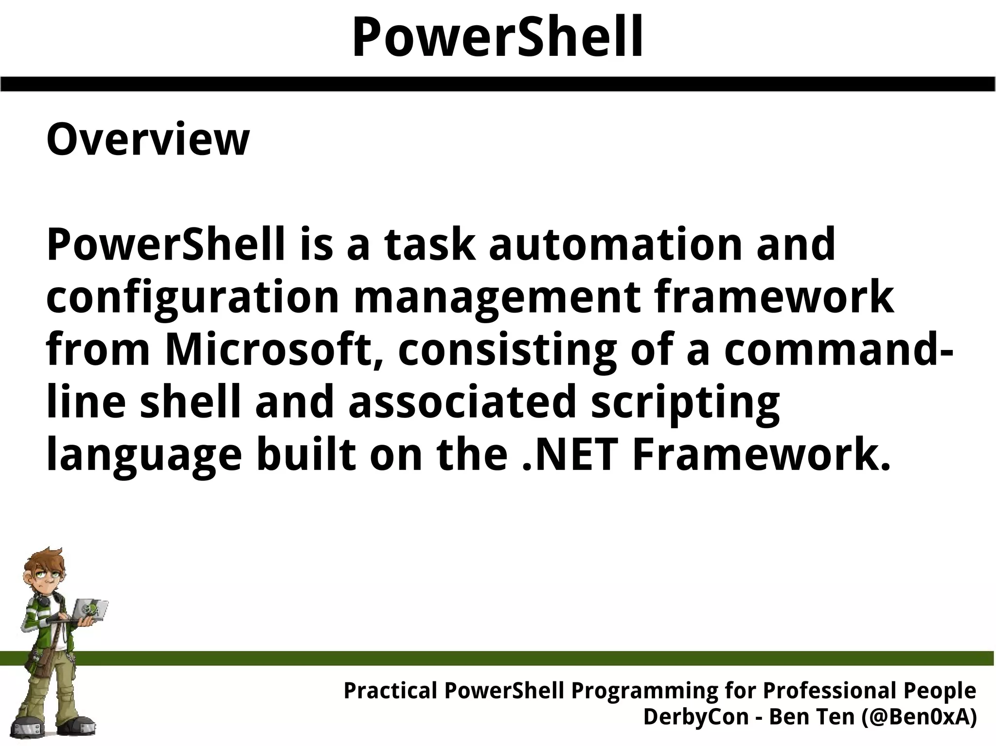 PowerShell Overview PowerShell is a task automation and configuration management framework from Microsoft, consisting of a command-line shell and associated scripting language built on the .NET Framework. Practical Powe rShell Programming for Professional People DerbyCon - Ben Ten (@Ben0xA) 