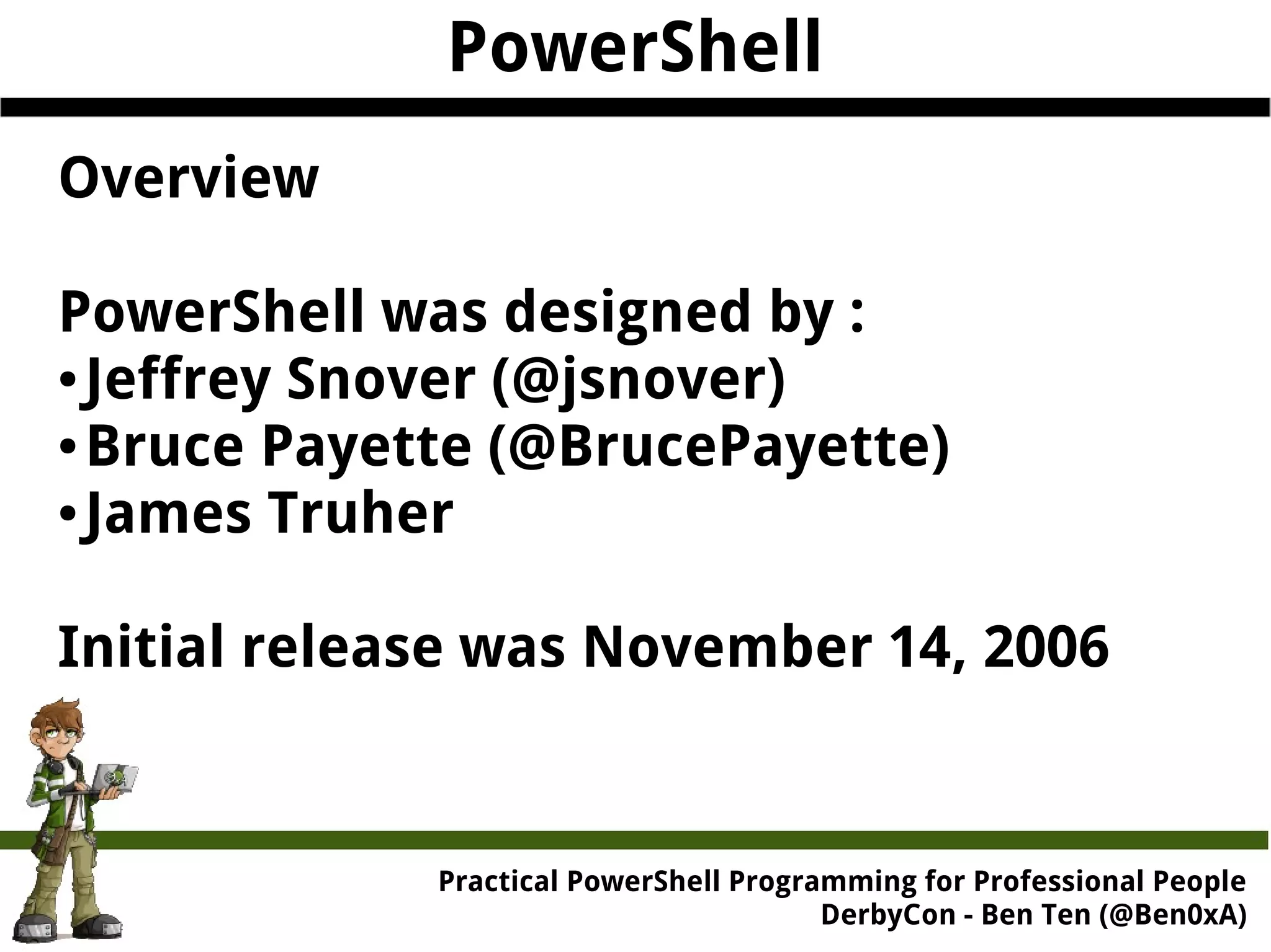 PowerShell Overview PowerShell was designed by : ● Jeffrey Snover (@jsnover) ●Bruce Payette (@BrucePayette) ● James Truher Initial release was November 14, 2006 Practical Powe rShell Programming for Professional People DerbyCon - Ben Ten (@Ben0xA) 