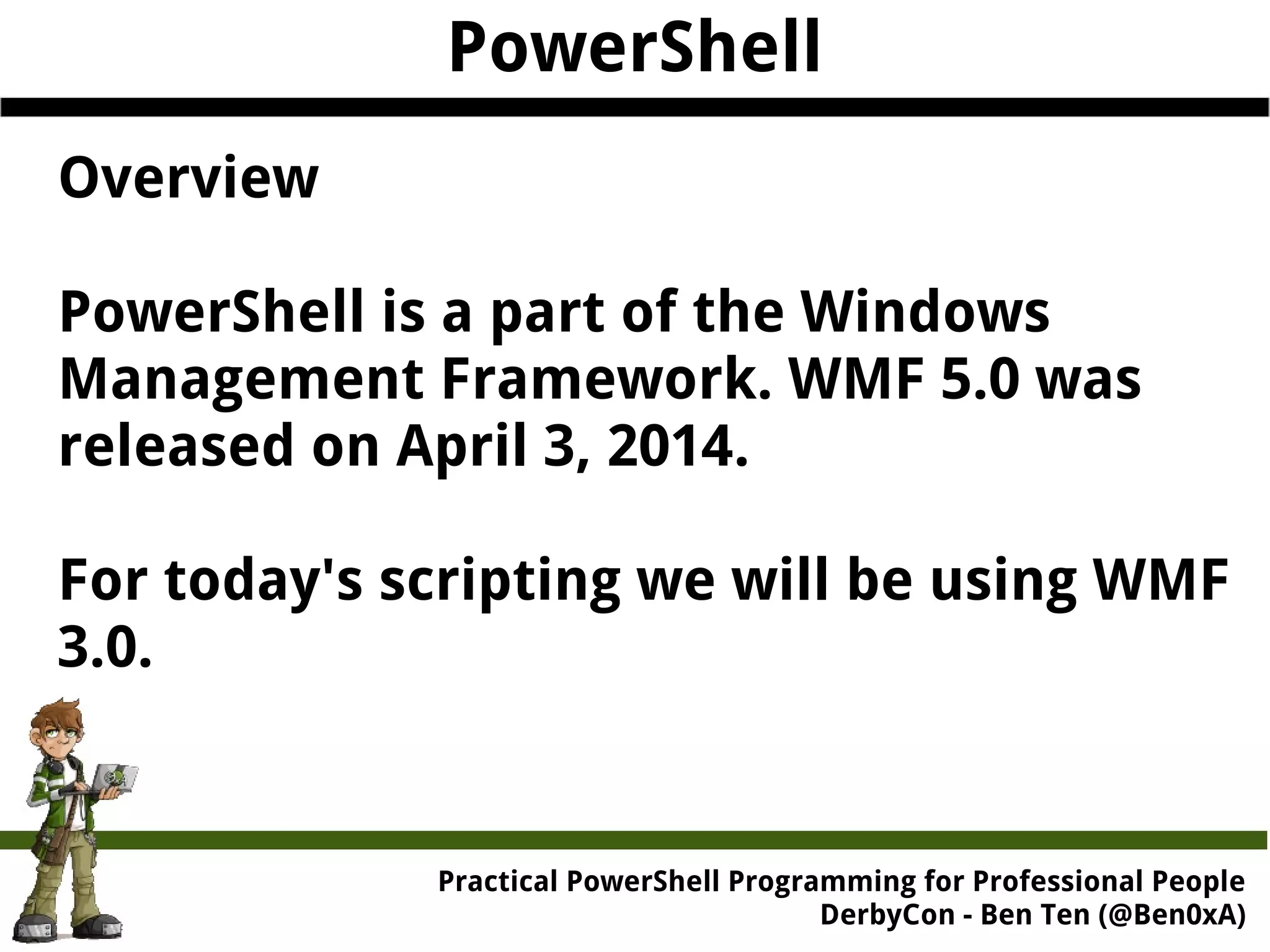 PowerShell Overview PowerShell is a part of the Windows Management Framework. WMF 5.0 was released on April 3, 2014. For today's scripting we will be using WMF 3.0. Practical Powe rShell Programming for Professional People DerbyCon - Ben Ten (@Ben0xA) 