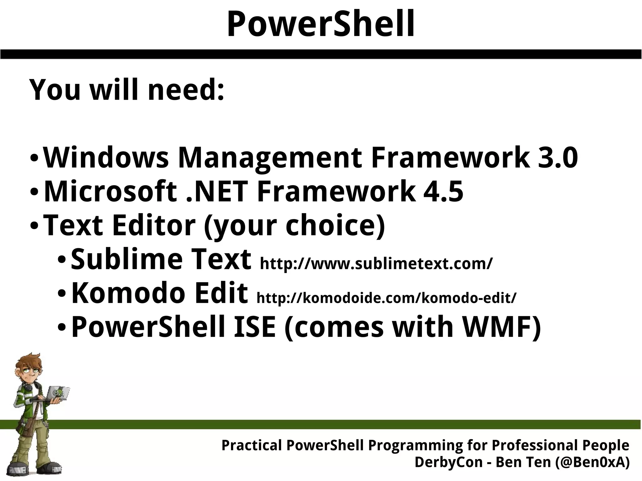 PowerShell Practical Powe rShell Programming for Professional People DerbyCon - Ben Ten (@Ben0xA) You will need: ●Windows Management Framework 3.0 ●Microsoft .NET Framework 4.5 ●Text Editor (your choice) ●Sublime Text http://www.sublimetext.com/ ●Komodo Edit http://komodoide.com/komodo-edit/ ●PowerShell ISE (comes with WMF) 