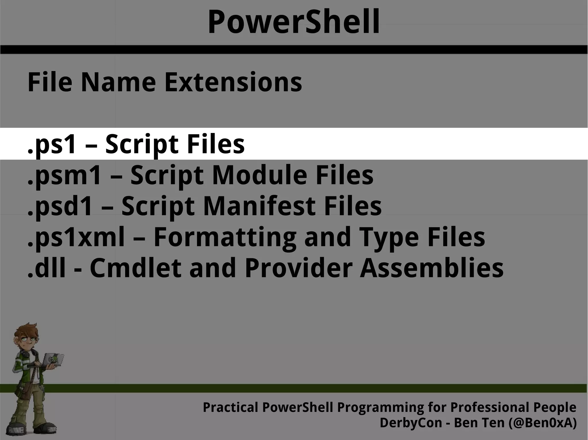 PowerShell File Name Extensions .ps1 – Script Files .psm1 – Script Module Files .psd1 – Script Manifest Files .ps1xml – Formatting and Type Files .dll - Cmdlet and Provider Assemblies Practical Powe rShell Programming for Professional People DerbyCon - Ben Ten (@Ben0xA) 
