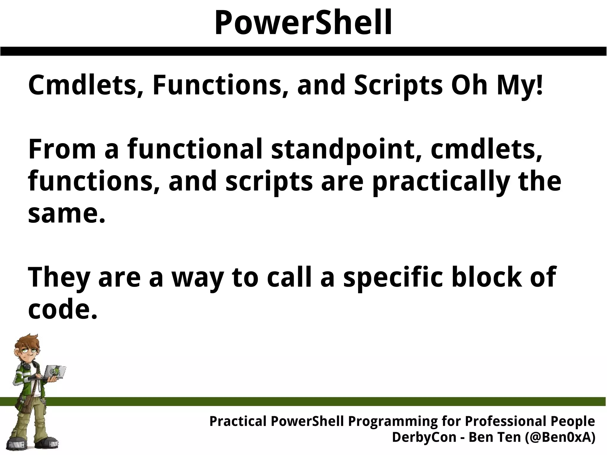 PowerShell Cmdlets, Functions, and Scripts Oh My! From a functional standpoint, cmdlets, functions, and scripts are practically the same. They are a way to call a specific block of code. Practical Powe rShell Programming for Professional People DerbyCon - Ben Ten (@Ben0xA) 