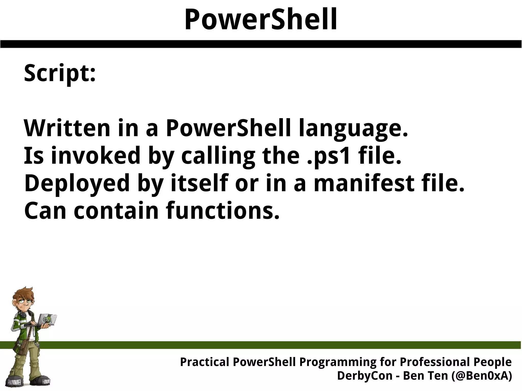 PowerShell Script: Written in a PowerShell language. Is invoked by calling the .ps1 file. Deployed by itself or in a manifest file. Can contain functions. Practical Powe rShell Programming for Professional People DerbyCon - Ben Ten (@Ben0xA) 