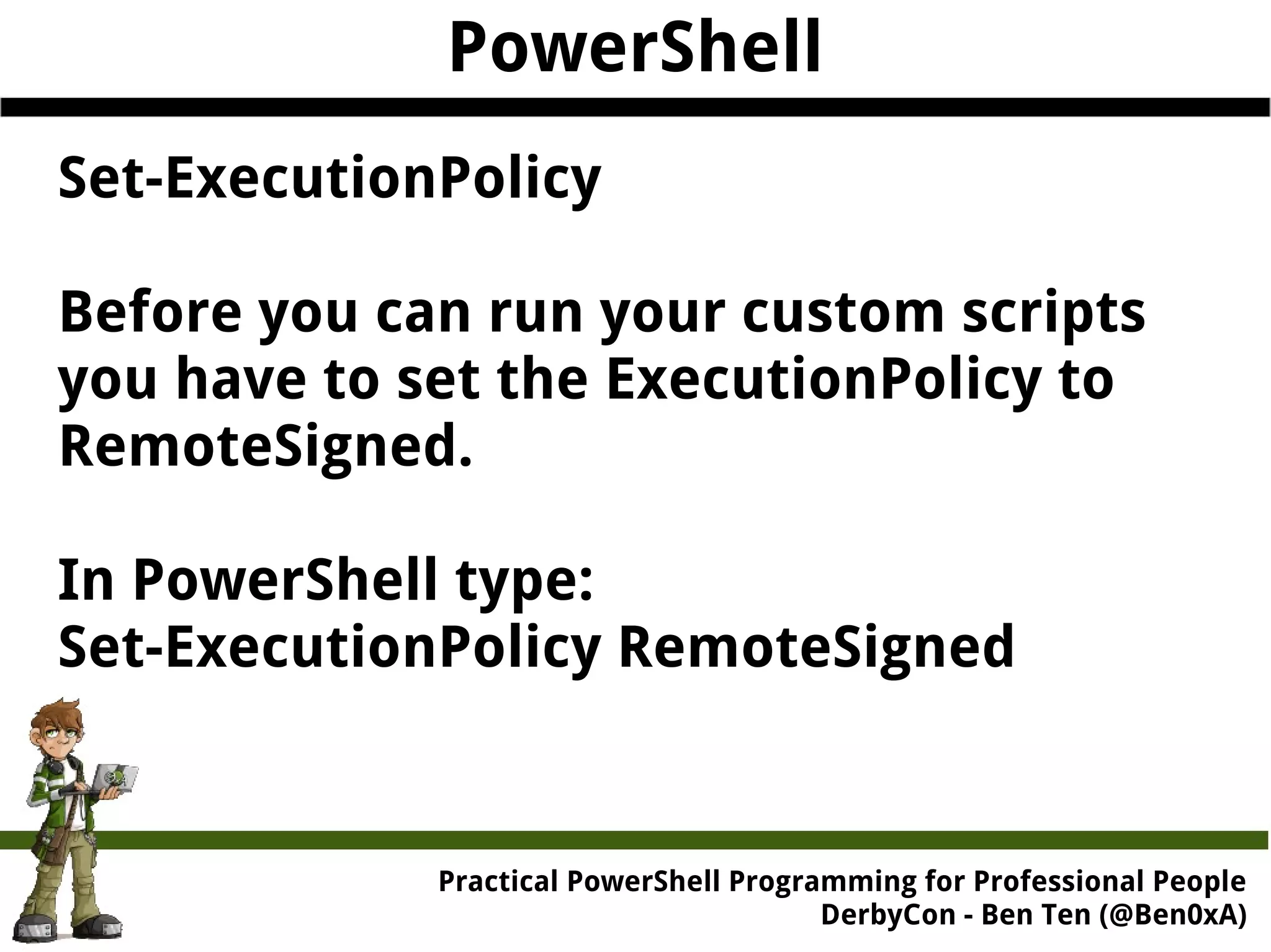 PowerShell Set-ExecutionPolicy Before you can run your custom scripts you have to set the ExecutionPolicy to RemoteSigned. In PowerShell type: Set-ExecutionPolicy RemoteSigned Practical Powe rShell Programming for Professional People DerbyCon - Ben Ten (@Ben0xA) 