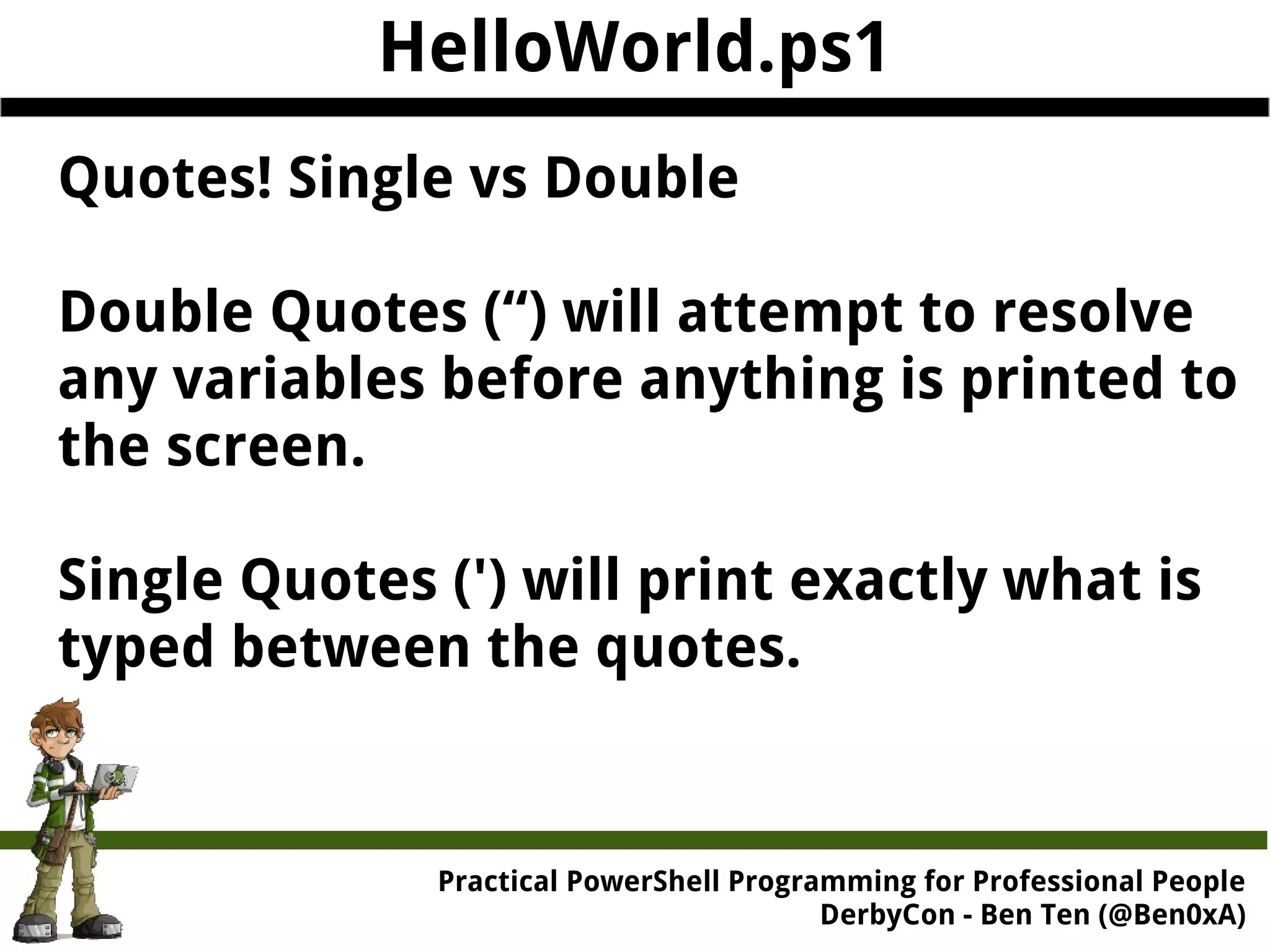HelloWorld.ps1 Quotes! Single vs Double Double Quotes (“) will attempt to resolve any variables before anything is printed to the screen. Single Quotes (') will print exactly what is typed between the quotes. Practical Powe rShell Programming for Professional People DerbyCon - Ben Ten (@Ben0xA) 