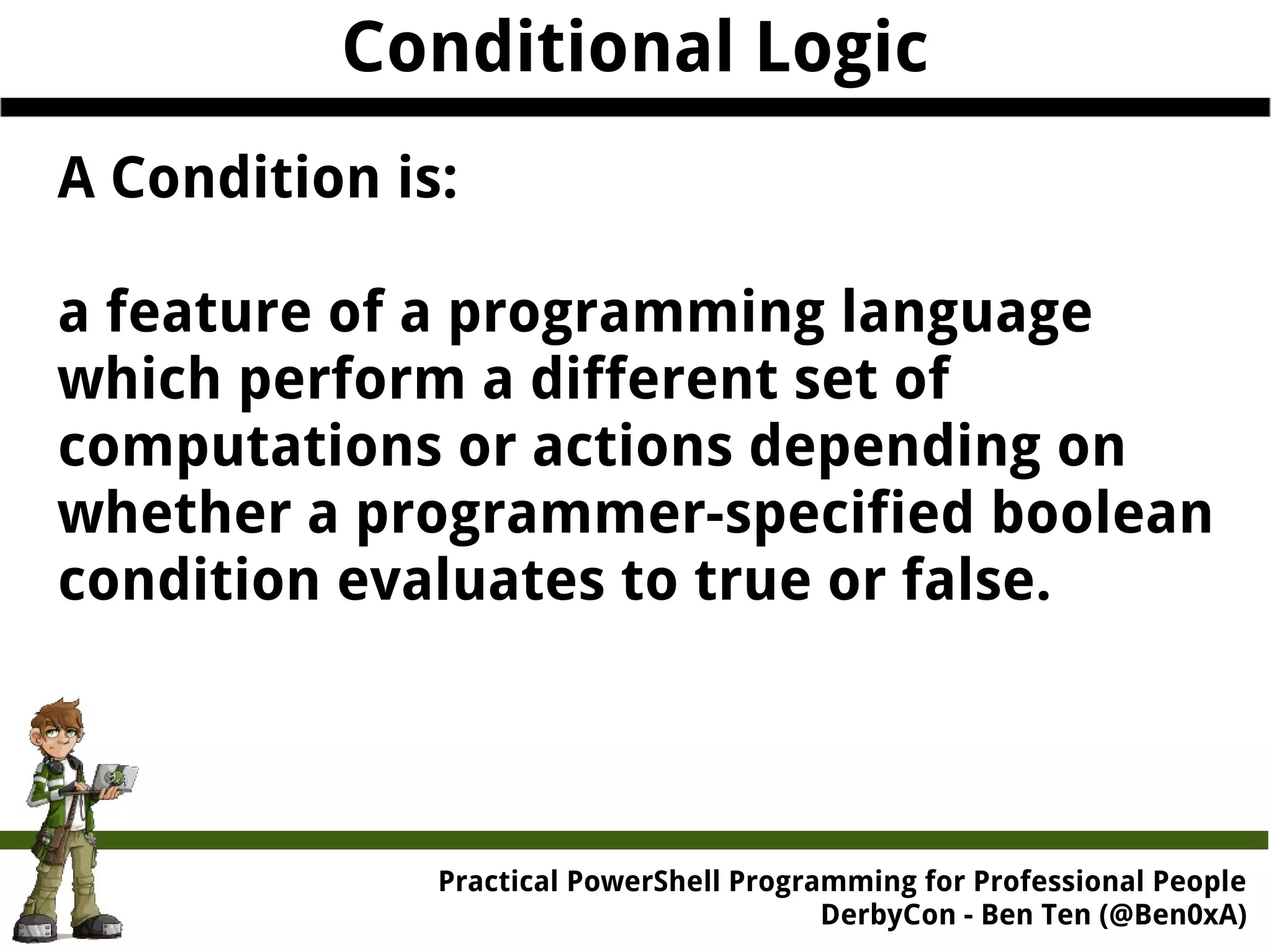 Conditional Logic A Condition is: a feature of a programming language which perform a different set of computations or actions depending on whether a programmer-specified boolean condition evaluates to true or false. Practical Powe rShell Programming for Professional People DerbyCon - Ben Ten (@Ben0xA) 