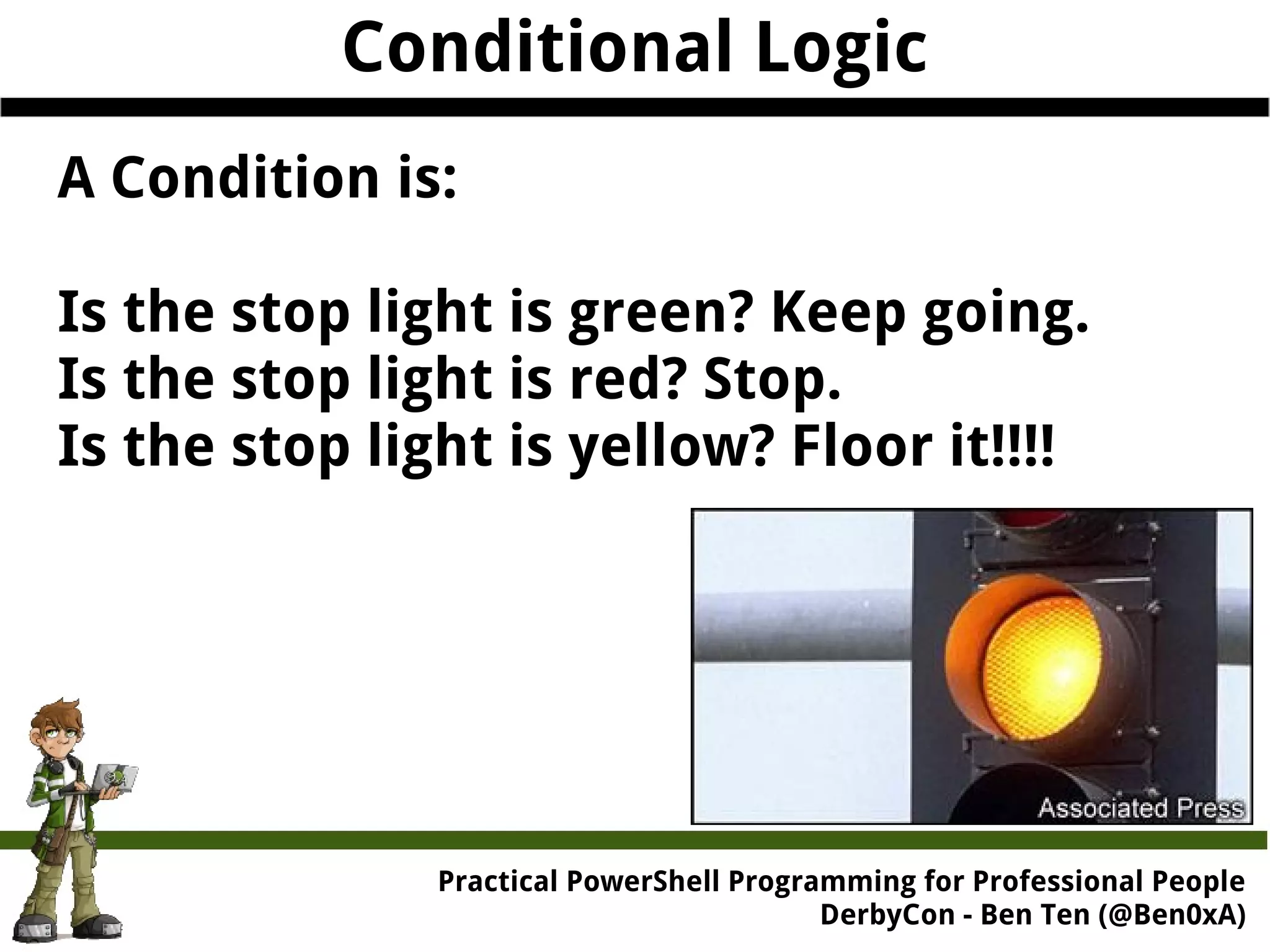 Conditional Logic A Condition is: Is the stop light is green? Keep going. Is the stop light is red? Stop. Is the stop light is yellow? Floor it!!!! Practical Powe rShell Programming for Professional People DerbyCon - Ben Ten (@Ben0xA) 