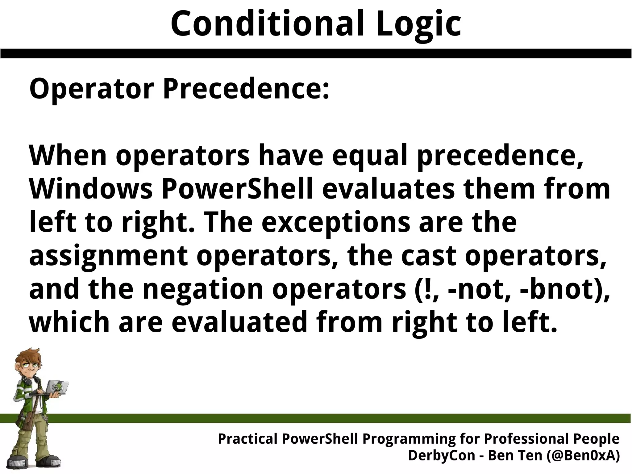 Conditional Logic Operator Precedence: When operators have equal precedence, Windows PowerShell evaluates them from left to right. The exceptions are the assignment operators, the cast operators, and the negation operators (!, -not, -bnot), which are evaluated from right to left. Practical Powe rShell Programming for Professional People DerbyCon - Ben Ten (@Ben0xA) 