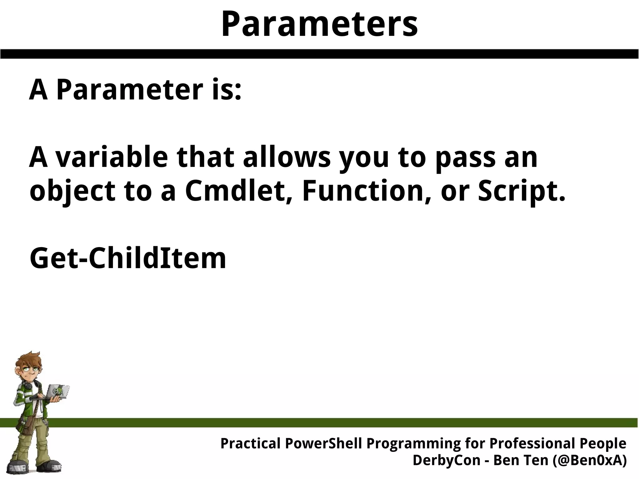 Parameters A Parameter is: A variable that allows you to pass an object to a Cmdlet, Function, or Script. Get-ChildItem Practical Powe rShell Programming for Professional People DerbyCon - Ben Ten (@Ben0xA) 