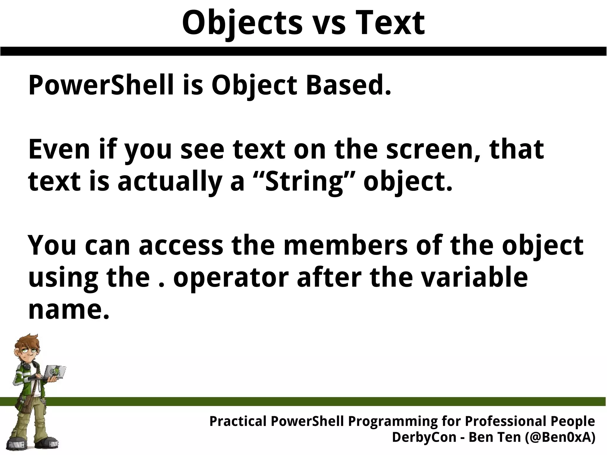 Objects vs Text PowerShell is Object Based. Even if you see text on the screen, that text is actually a “String” object. You can access the members of the object using the . operator after the variable name. Practical Powe rShell Programming for Professional People DerbyCon - Ben Ten (@Ben0xA) 