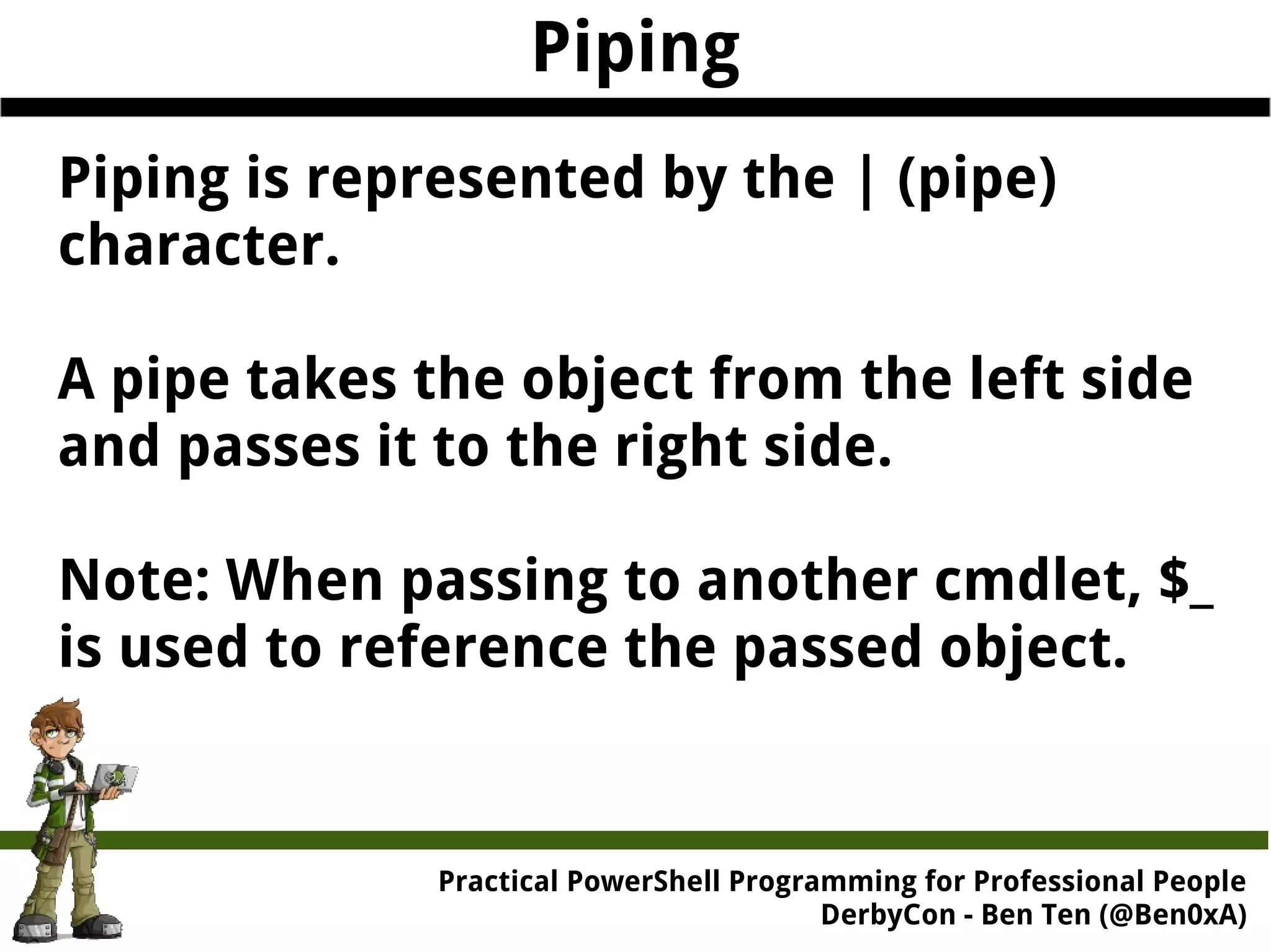 Practical Powe rShell Programming for Professional People DerbyCon - Ben Ten (@Ben0xA) Piping Piping is represented by the | (pipe) character. A pipe takes the object from the left side and passes it to the right side. Note: When passing to another cmdlet, $_ is used to reference the passed object. 