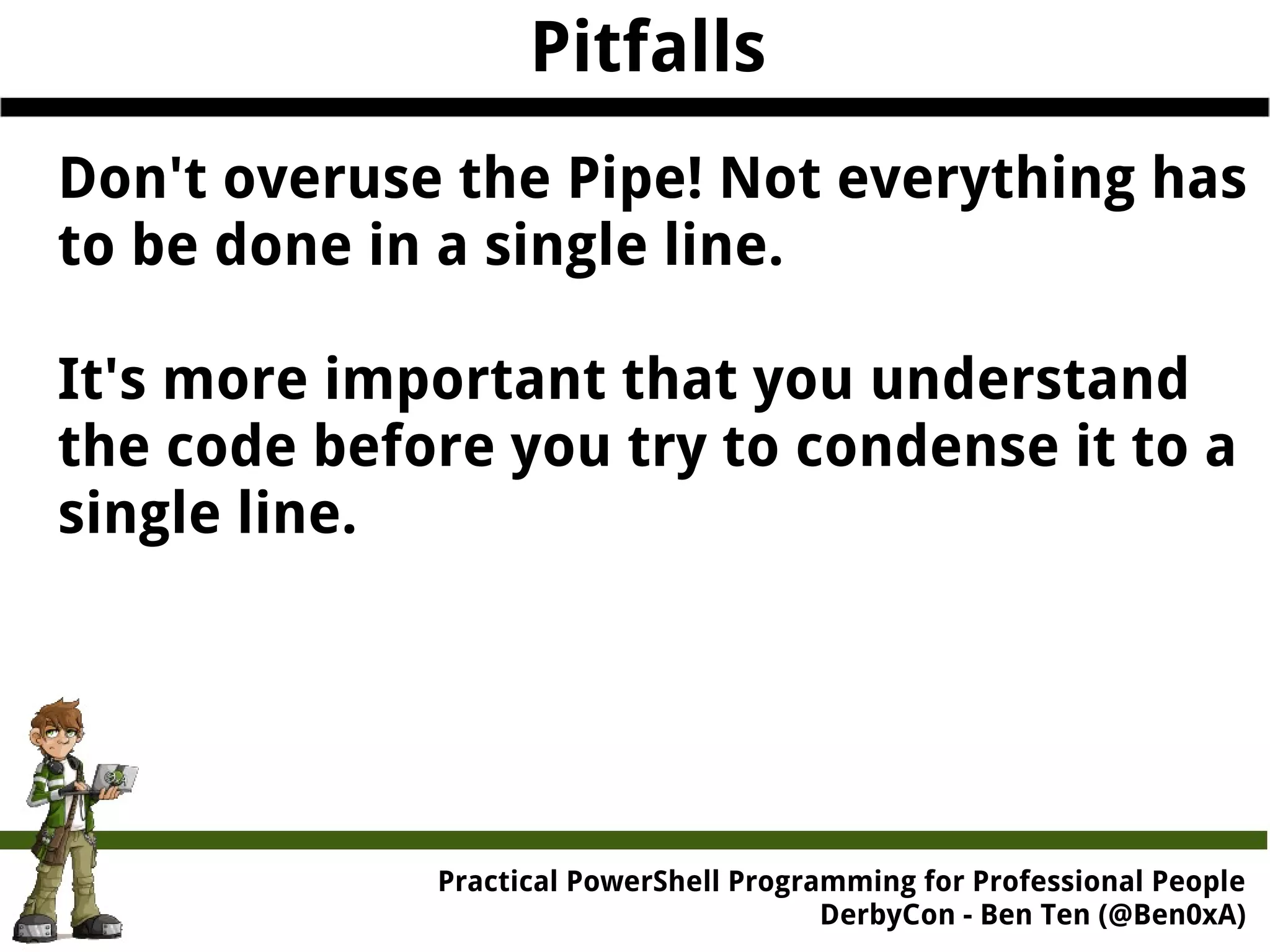 Practical Powe rShell Programming for Professional People DerbyCon - Ben Ten (@Ben0xA) Pitfalls Don't overuse the Pipe! Not everything has to be done in a single line. It's more important that you understand the code before you try to condense it to a single line. 