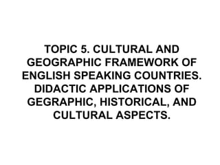 TOPIC 5. CULTURAL AND
 GEOGRAPHIC FRAMEWORK OF
ENGLISH SPEAKING COUNTRIES.
  DIDACTIC APPLICATIONS OF
 GEGRAPHIC, HISTORICAL, AND
     CULTURAL ASPECTS.
 