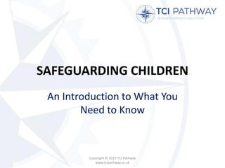 SAFEGUARDING CHILDREN
An Introduction to What You
Need to Know
Copyright © 2015 TCI Pathway
www.tcipathway.co.uk
 