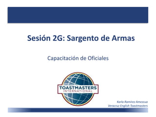 Sesión 2G: Sargento de Armas
Capacitación de Oficiales
Karla Ramírez Amezcua
Veracruz English Toastmasters
 