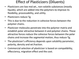 Effect of Plasticizers (Diluents) Plasticizers are low mol.wt., non-volatile substances (mostly liquids), which are added into the polymers to improve its flexibility, processability, and utility. Plasticizers reduce Tg This is due to the reduction in cohesive forces between the polymer chains.  Plasticizer molecules penetrate into the polymer matrix and establish polar attractive between it and polymer chains. These attractive forces reduce the cohesive forces between the polar chains and increase the segmental motion, thus reduce Tg. The plasticizer’s efficiency depends upon solubility parameter, polarity, density and wt.fraction. Commercial selection of plasticizer is based on compatibility, effecciency, migration effect and the cost. 