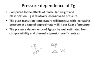 Pressure dependence of Tg Compared to the effects of molecular weight and plasticization, Tg is relatively insensitive to pressure. The glass transition temperature will increase with increasing pressure at a rate of approximately 25 K per Kbar of pressure. The pressure dependence of Tg can be well estimated from compressibility and thermal expansion coefficients as: 