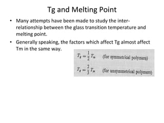 Tg and Melting Point Many attempts have been made to study the inter-relationship between the glass transition temperature and melting point. Generally speaking, the factors which affect Tg almost affect Tm in the same way. 