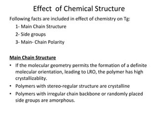 Effect  of Chemical Structure Following facts are included in effect of chemistry on Tg: 1- Main Chain Structure 2- Side groups 3- Main- Chain Polarity Main Chain Structure If the molecular geometry permits the formation of a definite molecular orientation, leading to LRO, the polymer has high crystallizablity.  Polymers with stereo-regular structure are crystalline Polymers with irregular chain backbone or randomly placed side groups are amorphous. 
