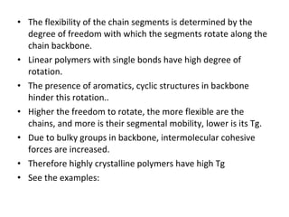 The flexibility of the chain segments is determined by the degree of freedom with which the segments rotate along the chain backbone. Linear polymers with single bonds have high degree of rotation. The presence of aromatics, cyclic structures in backbone  hinder this rotation.. Higher the freedom to rotate, the more flexible are the chains, and more is their segmental mobility, lower is its Tg. Due to bulky groups in backbone, intermolecular cohesive forces are increased. Therefore highly crystalline polymers have high Tg See the examples: 