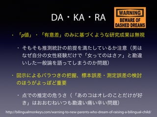 DA・KA・RA
• 「p値」・「有意差」のみに基づくような研究成果は無視
• そもそも推測統計の前提を満たしているか注意（男は
なぜ自分の女性経験だけで「女ってのはさァ」と勘違
いした一般論を語ってしまうのか問題）
• 図示によるバラつきの把握、標本誤差・測定誤差の検討
のほうがよっぽど重要
• 点での推定の危うさ（「あのコはオレのことだけが好
き」はおおむねいつも勘違い痛い辛い問題）
http://bilingualmonkeys.com/warning-to-new-parents-who-dream-of-raising-a-bilingual-child/
 