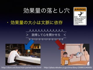 効果量の落とし穴
• 効果量の大小は文脈に依存
＿人人人人人人人人人人人人＿
＞ 説得して心を開かせろ ＜
￣Y^Y^Y^Y^Y^Y^Y^Y^Y^Y^Y￣
http://plaza.rakuten.co.jp/chira/diary/200803240000/http://slism.net/love/man-parted-lover.html
 