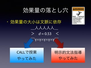 CALLで授業
やってみた
明示的文法指導
やってみた
効果量の落とし穴
• 効果量の大小は文脈に依存
＿人人人人人＿
＞ d = 0.53 ＜
￣Y^Y^Y^Y^Y￣
 