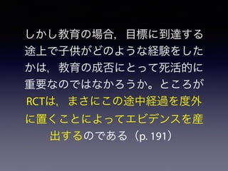 しかし教育の場合，目標に到達する
途上で子供がどのような経験をした
かは，教育の成否にとって死活的に
重要なのではなかろうか。ところが
RCTは，まさにこの途中経過を度外
に置くことによってエビデンスを産
出するのである（p. 191）
 