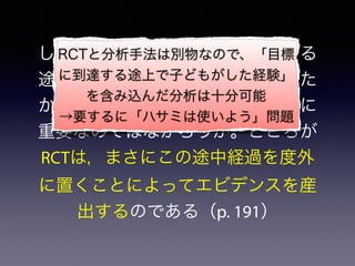しかし教育の場合，目標に到達する
途上で子供がどのような経験をした
かは，教育の成否にとって死活的に
重要なのではなかろうか。ところが
RCTは，まさにこの途中経過を度外
に置くことによってエビデンスを産
出するのである（p. 191）
RCTと分析手法は別物なので、「目標
に到達する途上で子どもがした経験」
を含み込んだ分析は十分可能
→要するに「ハサミは使いよう」問題
 