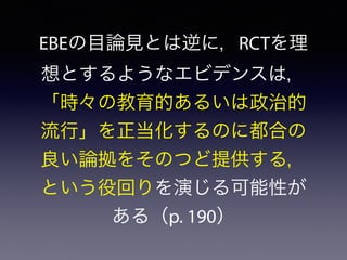 EBEの目論見とは逆に，RCTを理
想とするようなエビデンスは，
「時々の教育的あるいは政治的
流行」を正当化するのに都合の
良い論拠をそのつど提供する，
という役回りを演じる可能性が
ある（p. 190）
 