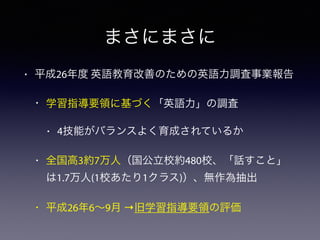 まさにまさに
• 平成26年度 英語教育改善のための英語力調査事業報告
• 学習指導要領に基づく「英語力」の調査
• 4技能がバランスよく育成されているか
• 全国高3約7万人（国公立校約480校、「話すこと」
は1.7万人(1校あたり1クラス)）、無作為抽出
• 平成26年6∼9月 →旧学習指導要領の評価
 