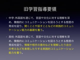 旧学習指導要領
• 中学: 外国語を通じて、言語や文化に対する理解を深
め、積極的にコミュニケーションを図ろうとする態度の
育成を図り、聞くことや話すことなどの実践的コミュニ
ケーション能力の基礎を養う。
• 高校: 外国語を通じて、言語や文化に対する理解を深
め、積極的にコミュニケーションを図ろうとする態度の
育成を図り、情報や相手の意向などを理解したり自分
の考えなどを表現したりする実践的コミュニケーション
能力を養う。
 
