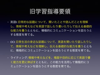 旧学習指導要領
• 英語I: 日常的な話題について、聞いたことや読んだことを理解
し、情報や考えなどを英語で話したり書いたりして伝える基礎的
な能力を養うとともに、積極的にコミュニケーションを図ろうと
する態度を育てる。
• OCI: 日常生活の身近な話題について、英語を聞いたり話したりし
て、情報や考えなどを理解し、伝える基礎的な能力を養うととも
に、積極的にコミュニケーションを図ろうとする態度を育てる。
• ライティング: 情報や考えなどを、場面や目的に応じて英語で書
く能力を更に伸ばすとともに、この能力を活用して積極的にコ
ミュニケーションを図ろうとする態度を育てる。
 