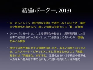 結論(ポーター, 2013)
• ローカルノレッジ（局所的な知識）が通用しなくなるとき，厳密
さや標準化が求められ，新しい信頼の技術として「数」が登場
• グローバリゼーションによる標準化の動きと，局所共同体におけ
る専門的知識やローカルノレッジの必要性とのあいだの「信頼」
をめぐる闘争
• 社会での専門家に対する信頼が弱いとき、あるいは弱くなったと
き、エキスパート・ジャッジメントに代わるものとして「数値」
あるいは「手続き化」がすすむ。定量化あるいは手続きの標準化
＝力をもつ部外者が専門性に対して疑いを向けたときの適応
 