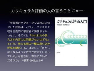 カリキュラム評価の人の言うことにゃー
「学習者のパフォーマンスのみに特
化した評価は、パフォーマンスの工
程を全面的に学習者に帰属させか
ねない。そこには『われわれの教
え方や内容には問題がないはずだ』
という、教える側の一種の思い込み
が見え隠れする。はたして『わから
なくなるように我々が教えてしまっ
ている』可能性は、本当にないの
だろうか」（根津, 2009, p. 39）
 