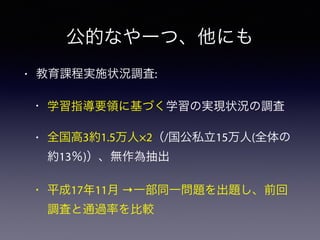 公的なやーつ、他にも
• 教育課程実施状況調査:
• 学習指導要領に基づく学習の実現状況の調査
• 全国高3約1.5万人×2（/国公私立15万人(全体の
約13％)）、無作為抽出
• 平成17年11月 →一部同一問題を出題し、前回
調査と通過率を比較
 