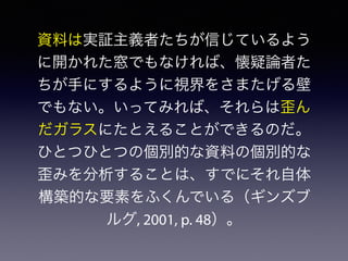 資料は実証主義者たちが信じているよう
に開かれた窓でもなければ、懐疑論者た
ちが手にするように視界をさまたげる壁
でもない。いってみれば、それらは歪ん
だガラスにたとえることができるのだ。
ひとつひとつの個別的な資料の個別的な
歪みを分析することは、すでにそれ自体
構築的な要素をふくんでいる（ギンズブ
ルグ, 2001, p. 48）。
 