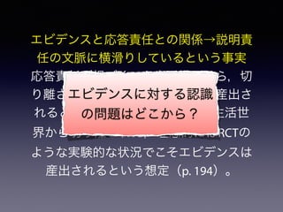 エビデンスと応答責任との関係→説明責
任の文脈に横滑りしているという事実
応答責任が根づくべき生活世界から，切
り離されたところでエビデンスが産出さ
れるという事情; その背後には，生活世
界から切り離された，理想的にはRCTの
ような実験的な状況でこそエビデンスは
産出されるという想定（p. 194）。
エビデンスに対する認識
の問題はどこから？
 