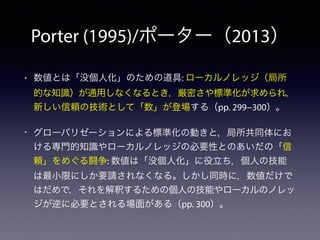 Porter (1995)/ポーター（2013）
• 数値とは「没個人化」のための道具: ローカルノレッジ（局所
的な知識）が通用しなくなるとき，厳密さや標準化が求められ，
新しい信頼の技術として「数」が登場する（pp. 299−300）。
• グローバリゼーションによる標準化の動きと，局所共同体にお
ける専門的知識やローカルノレッジの必要性とのあいだの「信
頼」をめぐる闘争: 数値は「没個人化」に役立ち，個人の技能
は最小限にしか要請されなくなる。しかし同時に，数値だけで
はだめで，それを解釈するための個人の技能やローカルのノレッ
ジが逆に必要とされる場面がある（pp. 300）。
 