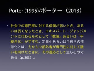 Porter (1995)/ポーター（2013）
• 社会での専門家に対する信頼が弱いとき，ある
いは弱くなったとき，エキスパート・ジャッジメ
ントに代わるものとして「数値」あるいは「手
続き化」がすすむ。定量化あるいは手続きの標
準化とは，力をもつ部外者が専門性に対して疑
いを向けたときに，その適応として生じるので
ある（p. 303）。
 