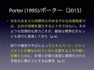 Porter (1995)/ポーター（2013）
• 分をわきまえた同僚同士のゆるやかな合意程度で
は，公共の信頼を確立するに十分ではない。その
ような官僚的な努力こそが，厳格な標準化をもっ
とも強力に推進してきた（p. 6）
• 誤りや偏見や不正によってエキスパート・ジャッ
ジメントが損なわれていると主張する人々の疑い
を解くために，計測と計算の高度に標準化された
手続きに頼ろうとする必要性（p. 6）
 